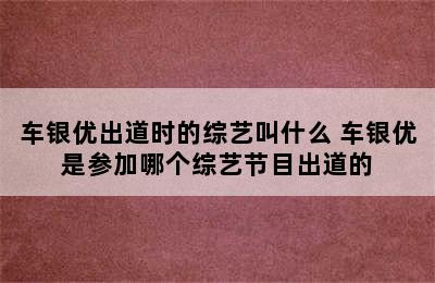 车银优出道时的综艺叫什么 车银优是参加哪个综艺节目出道的